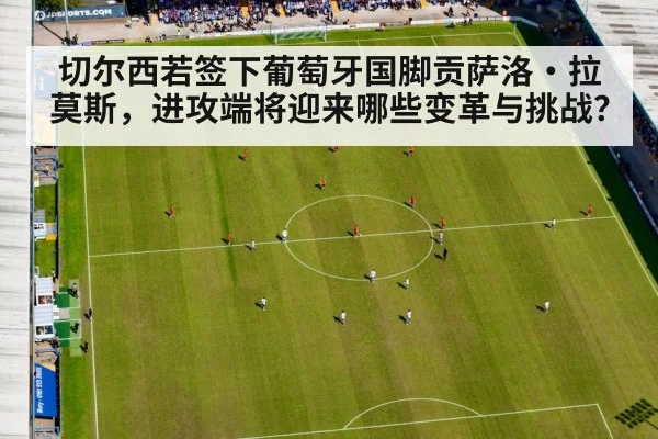 切尔西若签下葡萄牙国脚贡萨洛·拉莫斯，进攻端将迎来哪些变革与挑战？